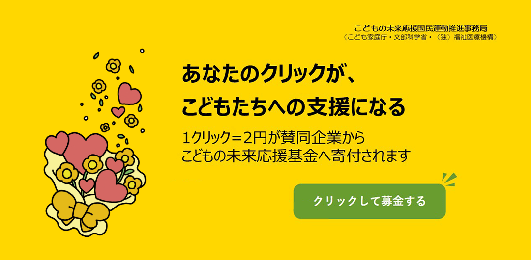 こどもの未来応援国民運動推進事務局（こども家庭庁・文部科学省・（独）福祉医療機構）あなたのクリックが、こどもたちへの支援になる。1クリック＝2円が賛同企業からこどもの未来応援基金へ寄付されます。クリックして募金する