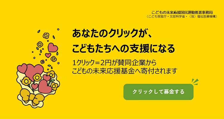 こどもの未来応援国民運動推進事務局（こども家庭庁・文部科学省・（独）福祉医療機構）あなたのクリックが、こどもたちへの支援になる。1クリック＝2円が賛同企業からこどもの未来応援基金へ寄付されます。クリックして募金する